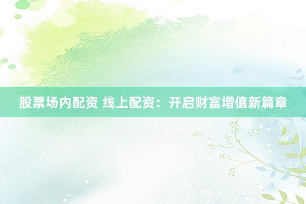 股票场内配资 线上配资：开启财富增值新篇章