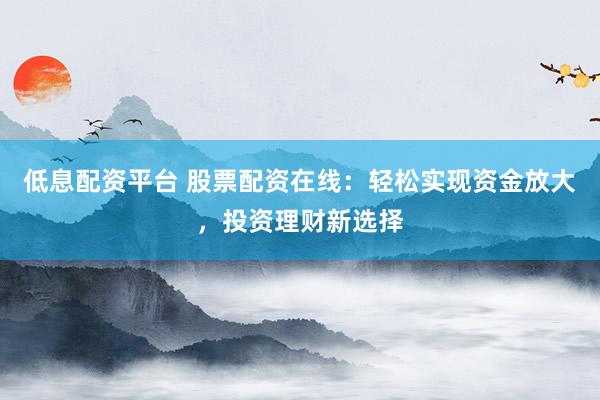 低息配资平台 股票配资在线：轻松实现资金放大，投资理财新选择