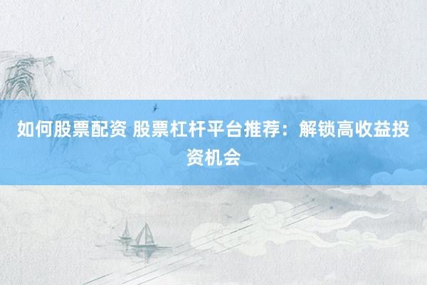 如何股票配资 股票杠杆平台推荐：解锁高收益投资机会