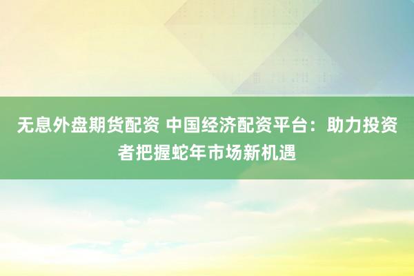 无息外盘期货配资 中国经济配资平台：助力投资者把握蛇年市场新机遇