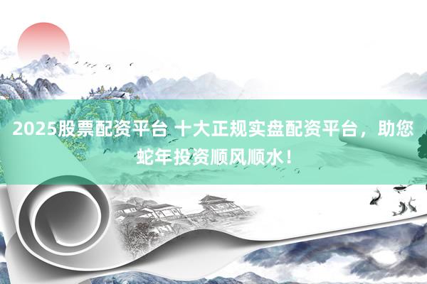 2025股票配资平台 十大正规实盘配资平台，助您蛇年投资顺风顺水！