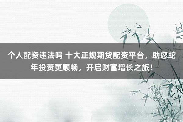 个人配资违法吗 十大正规期货配资平台，助您蛇年投资更顺畅，开启财富增长之旅！