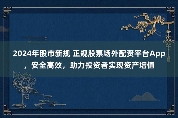 2024年股市新规 正规股票场外配资平台App，安全高效，助力投资者实现资产增值
