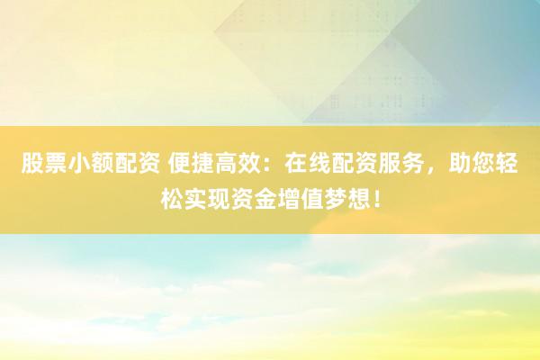 股票小额配资 便捷高效：在线配资服务，助您轻松实现资金增值梦想！