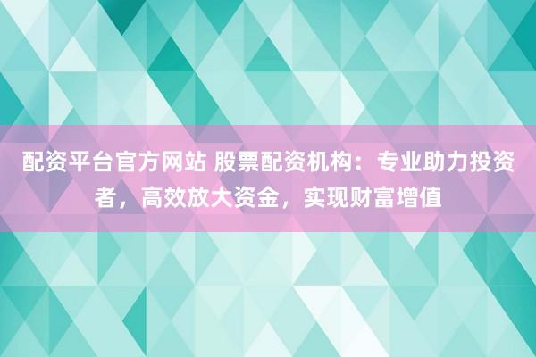 配资平台官方网站 股票配资机构：专业助力投资者，高效放大资金，实现财富增值