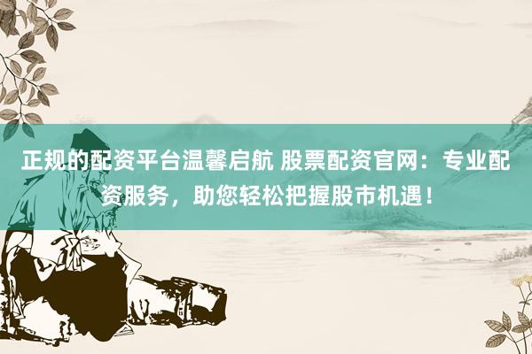 正规的配资平台温馨启航 股票配资官网：专业配资服务，助您轻松把握股市机遇！