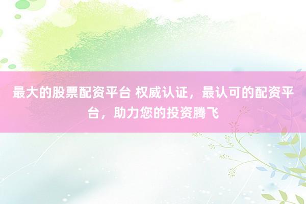 最大的股票配资平台 权威认证，最认可的配资平台，助力您的投资腾飞