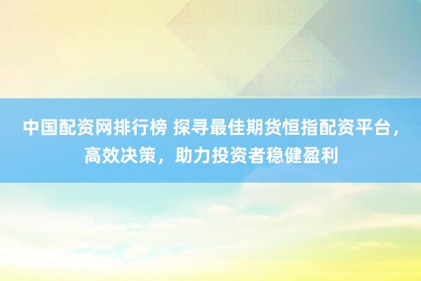 中国配资网排行榜 探寻最佳期货恒指配资平台，高效决策，助力投资者稳健盈利