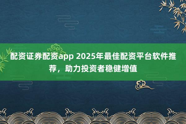 配资证券配资app 2025年最佳配资平台软件推荐，助力投资者稳健增值