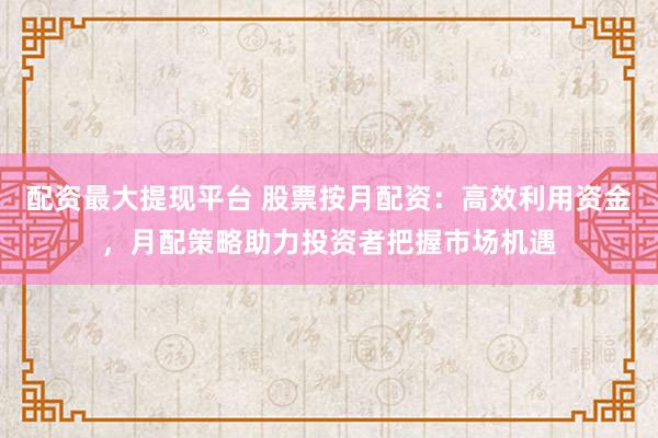 配资最大提现平台 股票按月配资：高效利用资金，月配策略助力投资者把握市场机遇
