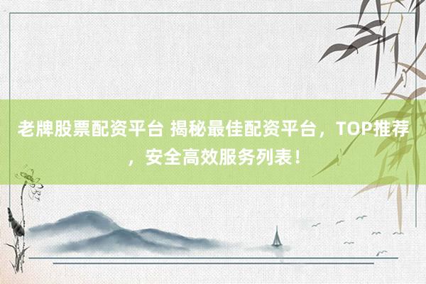 老牌股票配资平台 揭秘最佳配资平台，TOP推荐，安全高效服务列表！