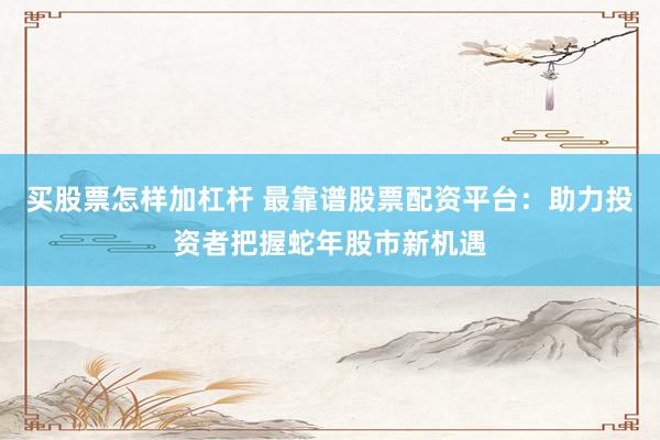 买股票怎样加杠杆 最靠谱股票配资平台：助力投资者把握蛇年股市新机遇