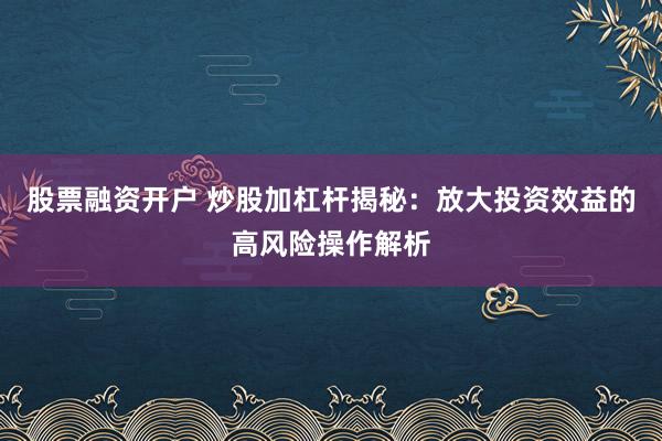 股票融资开户 炒股加杠杆揭秘：放大投资效益的高风险操作解析