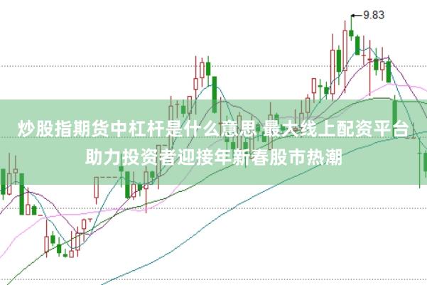 炒股指期货中杠杆是什么意思 最大线上配资平台助力投资者迎接年新春股市热潮