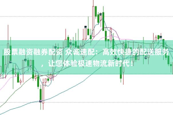 股票融资融券配资 众诚速配：高效快捷的配送服务，让您体验极速物流新时代！