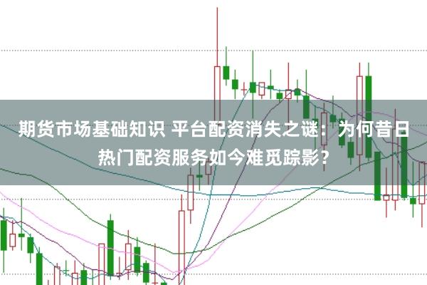 期货市场基础知识 平台配资消失之谜：为何昔日热门配资服务如今难觅踪影？