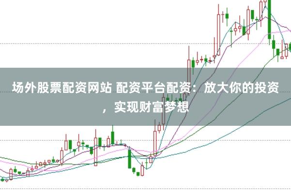 场外股票配资网站 配资平台配资：放大你的投资，实现财富梦想