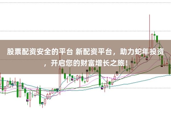 股票配资安全的平台 新配资平台，助力蛇年投资，开启您的财富增长之旅！