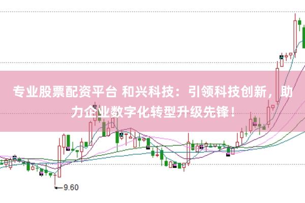 专业股票配资平台 和兴科技：引领科技创新，助力企业数字化转型升级先锋！