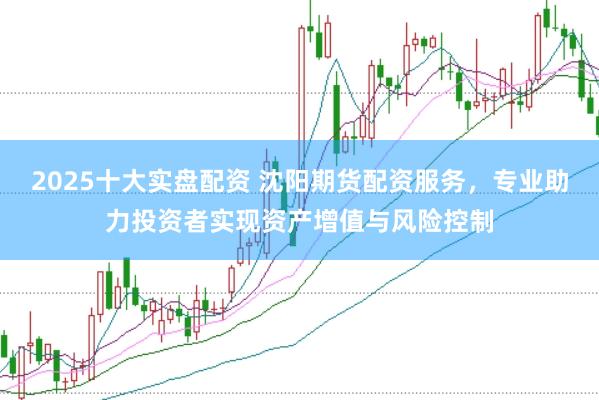 2025十大实盘配资 沈阳期货配资服务，专业助力投资者实现资产增值与风险控制