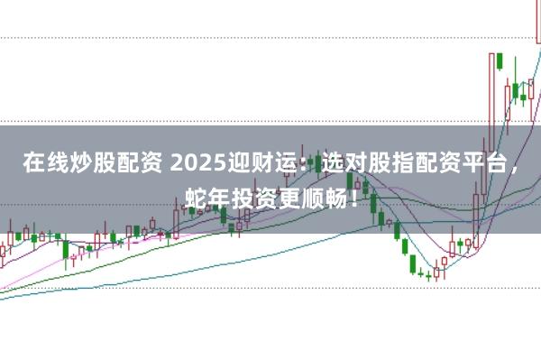在线炒股配资 2025迎财运：选对股指配资平台，蛇年投资更顺畅！