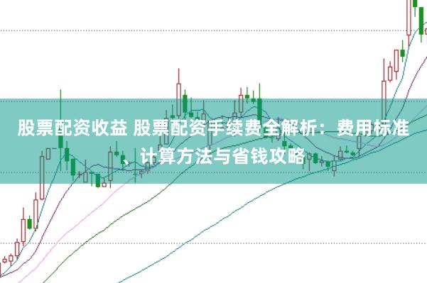 股票配资收益 股票配资手续费全解析：费用标准、计算方法与省钱攻略