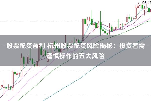 股票配资盈利 杭州股票配资风险揭秘：投资者需谨慎操作的五大风险