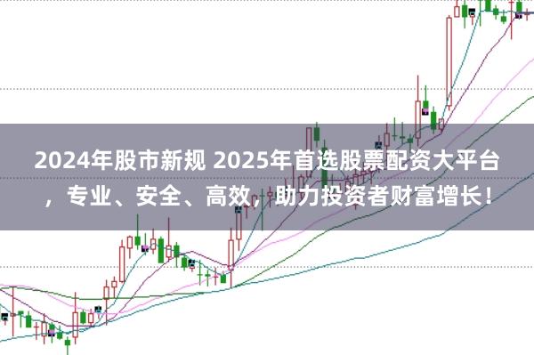2024年股市新规 2025年首选股票配资大平台，专业、安全、高效，助力投资者财富增长！