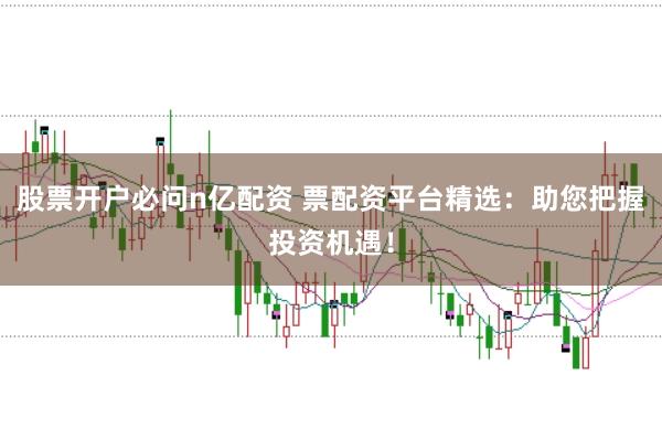 股票开户必问n亿配资 票配资平台精选：助您把握投资机遇！