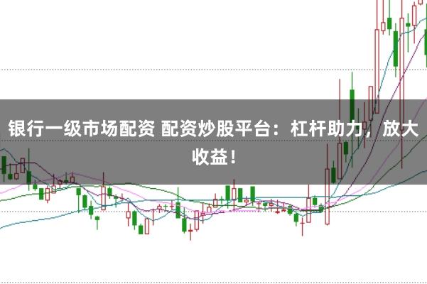 银行一级市场配资 配资炒股平台：杠杆助力，放大收益！