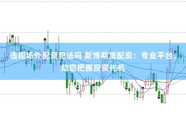 违规场外配资犯法吗 新博期货配资：专业平台，助您把握投资先机