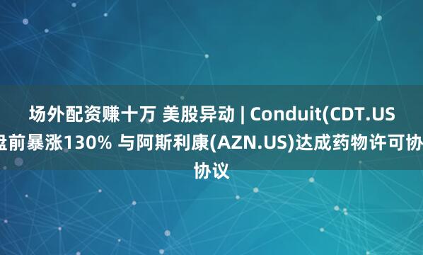 场外配资赚十万 美股异动 | Conduit(CDT.US)盘前暴涨130% 与阿斯利康(AZN.US)达成药物许可协议