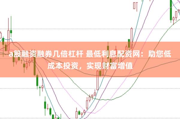 a股融资融券几倍杠杆 最低利息配资网：助您低成本投资，实现财富增值