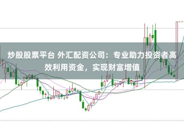 炒股股票平台 外汇配资公司：专业助力投资者高效利用资金，实现财富增值