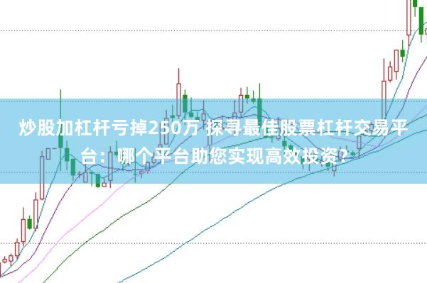 炒股加杠杆亏掉250万 探寻最佳股票杠杆交易平台：哪个平台助您实现高效投资？
