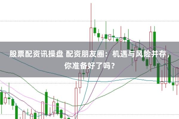 股票配资讯操盘 配资朋友圈：机遇与风险并存，你准备好了吗？