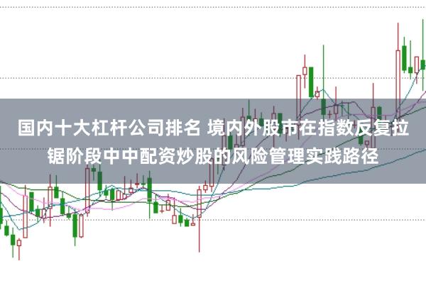 国内十大杠杆公司排名 境内外股市在指数反复拉锯阶段中中配资炒股的风险管理实践路径