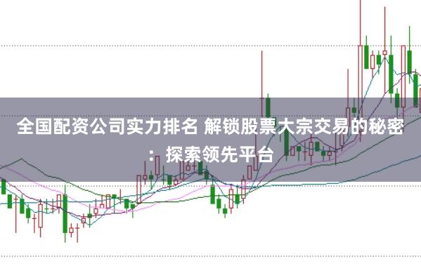 全国配资公司实力排名 解锁股票大宗交易的秘密：探索领先平台