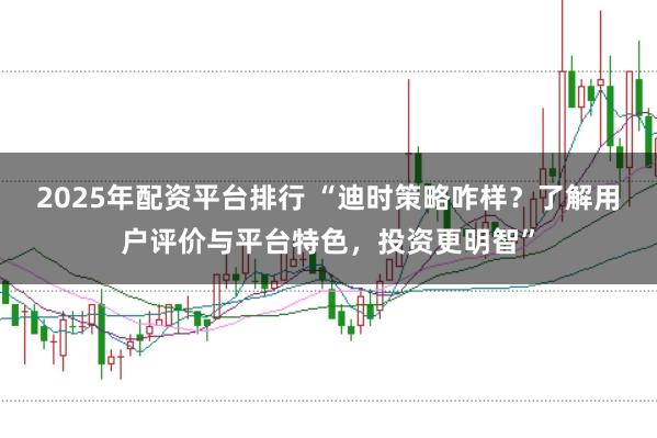 2025年配资平台排行 “迪时策略咋样？了解用户评价与平台特色，投资更明智”