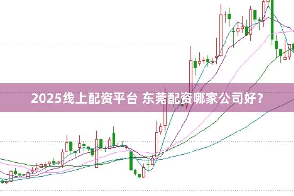 2025线上配资平台 东莞配资哪家公司好?