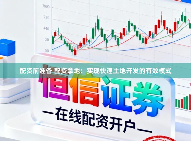 配资前准备 配资拿地：实现快速土地开发的有效模式