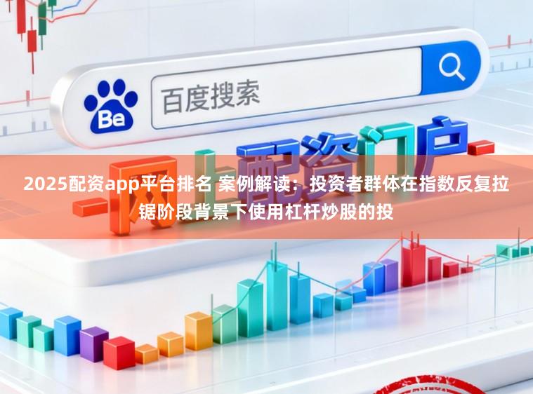 2025配资app平台排名 案例解读：投资者群体在指数反复拉锯阶段背景下使用杠杆炒股的投